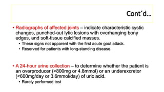 Cont´d…
• Radiographs of affected joints – indicate characteristic cystic
changes, punched-out lytic lesions with overhanging bony
edges, and soft-tissue calcified masses.
• These signs not apparent with the first acute gout attack.
• Reserved for patients with long-standing disease.
• A 24-hour urine collection – to determine whether the patient is
an overproducer (>800mg or 4.8mmol) or an underexcretor
(<600mg/day or 3.6mmol/day) of uric acid.
• Rarely performed test
 