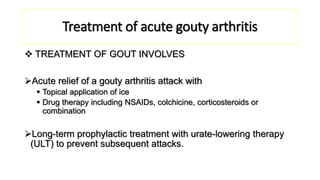 Treatment of acute gouty arthritis
 TREATMENT OF GOUT INVOLVES
Acute relief of a gouty arthritis attack with
 Topical application of ice
 Drug therapy including NSAIDs, colchicine, corticosteroids or
combination
Long-term prophylactic treatment with urate-lowering therapy
(ULT) to prevent subsequent attacks.
 