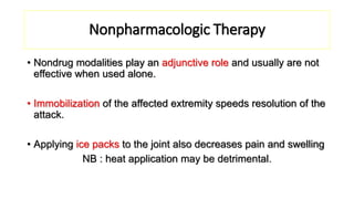 Nonpharmacologic Therapy
• Nondrug modalities play an adjunctive role and usually are not
effective when used alone.
• Immobilization of the affected extremity speeds resolution of the
attack.
• Applying ice packs to the joint also decreases pain and swelling
NB : heat application may be detrimental.
 