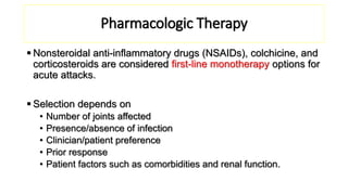 Pharmacologic Therapy
 Nonsteroidal anti-inflammatory drugs (NSAIDs), colchicine, and
corticosteroids are considered first-line monotherapy options for
acute attacks.
 Selection depends on
• Number of joints affected
• Presence/absence of infection
• Clinician/patient preference
• Prior response
• Patient factors such as comorbidities and renal function.
 