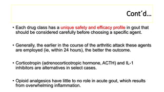 Cont´d…
• Each drug class has a unique safety and efficacy profile in gout that
should be considered carefully before choosing a specific agent.
• Generally, the earlier in the course of the arthritic attack these agents
are employed (ie, within 24 hours), the better the outcome.
• Corticotropin (adrenocorticotropic hormone, ACTH) and IL-1
inhibitors are alternatives in select cases.
• Opioid analgesics have little to no role in acute gout, which results
from overwhelming inflammation.
 