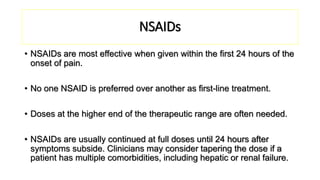 NSAIDs
• NSAIDs are most effective when given within the first 24 hours of the
onset of pain.
• No one NSAID is preferred over another as first-line treatment.
• Doses at the higher end of the therapeutic range are often needed.
• NSAIDs are usually continued at full doses until 24 hours after
symptoms subside. Clinicians may consider tapering the dose if a
patient has multiple comorbidities, including hepatic or renal failure.
 
