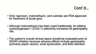 Cont´d…
• Only naproxen, indomethacin, and sulindac are FDA approved
for treatment of acute gout.
• Although indomethacin has been used traditionally, its relative
cyclooxygenase-1 (COX-1) selectivity increases its gastropathy
risk.
• The patient’s overall clinical status should be evaluated prior to
NSAID initiation because adverse effects include gastropathy
(primarily peptic ulcers), renal dysfunction, and fluid retention.
 