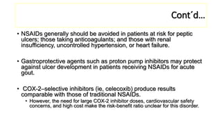• NSAIDs generally should be avoided in patients at risk for peptic
ulcers; those taking anticoagulants; and those with renal
insufficiency, uncontrolled hypertension, or heart failure.
• Gastroprotective agents such as proton pump inhibitors may protect
against ulcer development in patients receiving NSAIDs for acute
gout.
• COX-2–selective inhibitors (ie, celecoxib) produce results
comparable with those of traditional NSAIDs.
• However, the need for large COX-2 inhibitor doses, cardiovascular safety
concerns, and high cost make the risk-benefit ratio unclear for this disorder.
Cont´d…
 