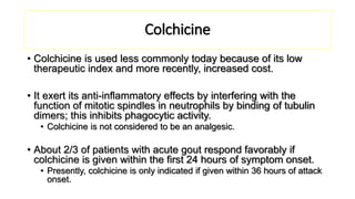 Colchicine
• Colchicine is used less commonly today because of its low
therapeutic index and more recently, increased cost.
• It exert its anti-inflammatory effects by interfering with the
function of mitotic spindles in neutrophils by binding of tubulin
dimers; this inhibits phagocytic activity.
• Colchicine is not considered to be an analgesic.
• About 2/3 of patients with acute gout respond favorably if
colchicine is given within the first 24 hours of symptom onset.
• Presently, colchicine is only indicated if given within 36 hours of attack
onset.
 