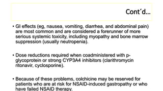 Cont´d…
• GI effects (eg, nausea, vomiting, diarrhea, and abdominal pain)
are most common and are considered a forerunner of more
serious systemic toxicity, including myopathy and bone marrow
suppression (usually neutropenia).
• Dose reductions required when coadministered with p-
glycoprotein or strong CYP3A4 inhibitors (clarithromycin
ritonavir, cyclosporine).
• Because of these problems, colchicine may be reserved for
patients who are at risk for NSAID-induced gastropathy or who
have failed NSAID therapy.
 