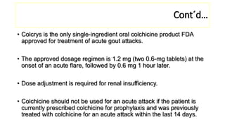 Cont´d…
• Colcrys is the only single-ingredient oral colchicine product FDA
approved for treatment of acute gout attacks.
• The approved dosage regimen is 1.2 mg (two 0.6-mg tablets) at the
onset of an acute flare, followed by 0.6 mg 1 hour later.
• Dose adjustment is required for renal insufficiency.
• Colchicine should not be used for an acute attack if the patient is
currently prescribed colchicine for prophylaxis and was previously
treated with colchicine for an acute attack within the last 14 days.
 