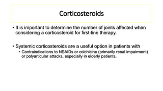 Corticosteroids
• It is important to determine the number of joints affected when
considering a corticosteroid for first-line therapy.
• Systemic corticosteroids are a useful option in patients with
• Contraindications to NSAIDs or colchicine (primarily renal impairment)
or polyarticular attacks, especially in elderly patients.
 