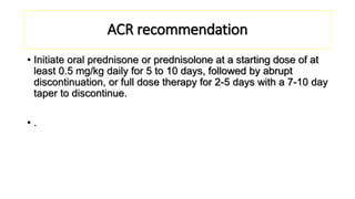 ACR recommendation
• Initiate oral prednisone or prednisolone at a starting dose of at
least 0.5 mg/kg daily for 5 to 10 days, followed by abrupt
discontinuation, or full dose therapy for 2-5 days with a 7-10 day
taper to discontinue.
• .
 