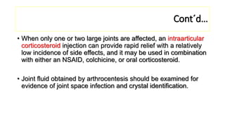 Cont´d…
• When only one or two large joints are affected, an intraarticular
corticosteroid injection can provide rapid relief with a relatively
low incidence of side effects, and it may be used in combination
with either an NSAID, colchicine, or oral corticosteroid.
• Joint fluid obtained by arthrocentesis should be examined for
evidence of joint space infection and crystal identification.
 