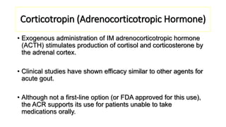 Corticotropin (Adrenocorticotropic Hormone)
• Exogenous administration of IM adrenocorticotropic hormone
(ACTH) stimulates production of cortisol and corticosterone by
the adrenal cortex.
• Clinical studies have shown efficacy similar to other agents for
acute gout.
• Although not a first-line option (or FDA approved for this use),
the ACR supports its use for patients unable to take
medications orally.
 