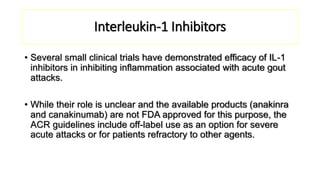 Interleukin-1 Inhibitors
• Several small clinical trials have demonstrated efficacy of IL-1
inhibitors in inhibiting inflammation associated with acute gout
attacks.
• While their role is unclear and the available products (anakinra
and canakinumab) are not FDA approved for this purpose, the
ACR guidelines include off-label use as an option for severe
acute attacks or for patients refractory to other agents.
 