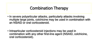 Combination Therapy
• In severe polyarticular attacks, particularly attacks involving
multiple large joints, colchicine may be used in combination with
an NSAID or oral corticosteroid.
• Intraarticular corticosteroid injections may be used in
combination with any other first-line agent (NSAID, colchicine,
oral corticosteroid).
 