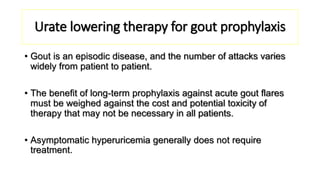 Urate lowering therapy for gout prophylaxis
• Gout is an episodic disease, and the number of attacks varies
widely from patient to patient.
• The benefit of long-term prophylaxis against acute gout flares
must be weighed against the cost and potential toxicity of
therapy that may not be necessary in all patients.
• Asymptomatic hyperuricemia generally does not require
treatment.
 