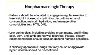Nonpharmacologic Therapy
• Patients should be educated to engage in regular exercise to
lose weight if obese, strictly limit or discontinue ethanol
consumption, maintain hydration, and manage other
comorbidities (eg, HTN, DM).
• Low-purine diets, including avoiding organ meats, and limiting
beef, pork, and lamb are not well tolerated; instead, dietary
recommendations should focus on general nutrition principles.
• If clinically appropriate, drugs that may cause or aggravate
hyperuricemia should be discontinued.
 