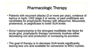 Pharmacologic Therapy
• Patients with recurrent attacks (2 or more per year), evidence of
tophus or tophi, CKD stage 2 or worse, or past urolithiasis are
candidates for prophylactic therapy with allopurinol, febuxostat,
probenecid, or pegloticase to lower SUA levels.
• Since hyperuricemia is the strongest modifiable risk factor for
acute gout, prophylactic therapy commonly involves either
decreasing uric acid production or increasing its excretion.
• The goal of therapy is to decrease SUA levels significantly,
leaving less uric acid available for conversion to MSU crystals.
 