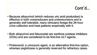 Cont´d…
• Because allopurinol (which reduces uric acid production) is
effective in both overproducers and underexcretors and is
generally well tolerated, many clinicians forego the 24-hour
urine collection and treat patients empirically with it.
• Both allopurinol and febuxostat are xanthine oxidase inhibitors
(XOIs) and are considered to be first-line ULT agents.
• Probenecid, a uricosuric agent, is an alternative first-line option,
whereas pegloticase is generally reserved for refractory cases.
 
