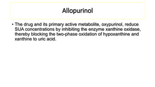 Allopurinol
• The drug and its primary active metabolite, oxypurinol, reduce
SUA concentrations by inhibiting the enzyme xanthine oxidase,
thereby blocking the two-phase oxidation of hypoxanthine and
xanthine to uric acid.
 