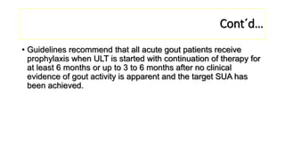 Cont´d…
• Guidelines recommend that all acute gout patients receive
prophylaxis when ULT is started with continuation of therapy for
at least 6 months or up to 3 to 6 months after no clinical
evidence of gout activity is apparent and the target SUA has
been achieved.
 