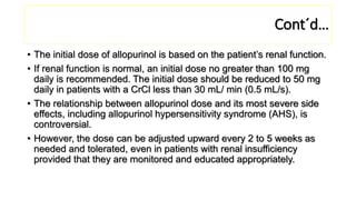 Cont´d…
• The initial dose of allopurinol is based on the patient’s renal function.
• If renal function is normal, an initial dose no greater than 100 mg
daily is recommended. The initial dose should be reduced to 50 mg
daily in patients with a CrCl less than 30 mL/ min (0.5 mL/s).
• The relationship between allopurinol dose and its most severe side
effects, including allopurinol hypersensitivity syndrome (AHS), is
controversial.
• However, the dose can be adjusted upward every 2 to 5 weeks as
needed and tolerated, even in patients with renal insufficiency
provided that they are monitored and educated appropriately.
 