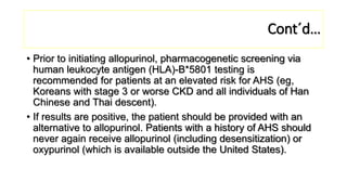 Cont´d…
• Prior to initiating allopurinol, pharmacogenetic screening via
human leukocyte antigen (HLA)-B*5801 testing is
recommended for patients at an elevated risk for AHS (eg,
Koreans with stage 3 or worse CKD and all individuals of Han
Chinese and Thai descent).
• If results are positive, the patient should be provided with an
alternative to allopurinol. Patients with a history of AHS should
never again receive allopurinol (including desensitization) or
oxypurinol (which is available outside the United States).
 