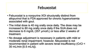 Febuxostat
• Febuxostat is a nonpurine XOI structurally distinct from
allopurinol that is FDA approved for chronic hyperuricemia
associated with gout.
• The initial dose is 40 mg orally once daily. The dose may be
increased to 80 mg orally once daily if the SUA does not
decrease to 6 mg/dL (357 μmol/L) or less after 2 weeks of
treatment.
• No dosage adjustment is necessary in patients with mild or
moderate renal impairment; however, febuxostat is not
recommended in patient with severe renal insufficiency (CrCl <
30 mL/min [0.5 mL/s]).
 