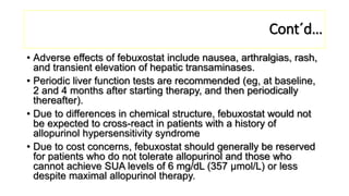 Cont´d…
• Adverse effects of febuxostat include nausea, arthralgias, rash,
and transient elevation of hepatic transaminases.
• Periodic liver function tests are recommended (eg, at baseline,
2 and 4 months after starting therapy, and then periodically
thereafter).
• Due to differences in chemical structure, febuxostat would not
be expected to cross-react in patients with a history of
allopurinol hypersensitivity syndrome
• Due to cost concerns, febuxostat should generally be reserved
for patients who do not tolerate allopurinol and those who
cannot achieve SUA levels of 6 mg/dL (357 μmol/L) or less
despite maximal allopurinol therapy.
 