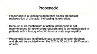 Probenecid
• Probenecid is a uricosuric agent that blocks the tubular
reabsorption of uric acid, increasing its excretion.
• Because of its mechanism of action, probenecid is not
recommended for urate overproducers and is contraindicated in
patients with a history of urolithiasis or urate nephropathy.
• Probenecid loses its effectiveness as renal function declines
and should be avoided when the CrCl is 50 mL/min (0.83 mL/s)
or less.
 