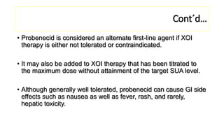 Cont´d…
• Probenecid is considered an alternate first-line agent if XOI
therapy is either not tolerated or contraindicated.
• It may also be added to XOI therapy that has been titrated to
the maximum dose without attainment of the target SUA level.
• Although generally well tolerated, probenecid can cause GI side
effects such as nausea as well as fever, rash, and rarely,
hepatic toxicity.
 