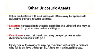 Other Uricosuric Agents
• Other medications with mild uricosuric effects may be appropriate
adjunctive therapy in some patients.
• Losartan increases both uric acid excretion and urine pH and may be
an option in hypertensive patients with gout.
• Fenofibrate is also uricosuric and may be appropriate in select
dyslipidemic patients with gout.
• Either one of these agents may be combined with a XOI in patients
who fail to achieve the target SUA level on maximized therapy.
 