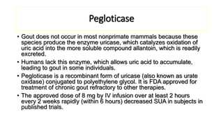 Pegloticase
• Gout does not occur in most nonprimate mammals because these
species produce the enzyme uricase, which catalyzes oxidation of
uric acid into the more soluble compound allantoin, which is readily
excreted.
• Humans lack this enzyme, which allows uric acid to accumulate,
leading to gout in some individuals.
• Pegloticase is a recombinant form of uricase (also known as urate
oxidase) conjugated to polyethylene glycol. It is FDA approved for
treatment of chronic gout refractory to other therapies.
• The approved dose of 8 mg by IV infusion over at least 2 hours
every 2 weeks rapidly (within 6 hours) decreased SUA in subjects in
published trials.
 