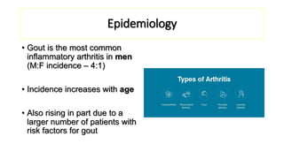 Epidemiology
• Gout is the most common
inflammatory arthritis in men
(M:F incidence – 4:1)
• Incidence increases with age
• Also rising in part due to a
larger number of patients with
risk factors for gout
 