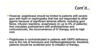 Cont´d…
• However, pegloticase should be limited to patients with severe
gout with tophi or nephropathy that has not responded to other
agents because of significant adverse effects, including gout
flares, infusion reactions, anaphylaxis (in up to 5% of patients)
that mandates pretreatment with antihistamines and
corticosteroids, the inconvenience of IV therapy, and its high
cost.
• Pegloticase is contraindicated in patients with G6PD deficiency
due to the risk of hemolysis and methemoglobinemia; therefore,
patients should be screened prior to initiation of therapy.
 