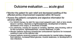 Outcome evaluation …… acute gout
Monitor the patient for pain relief and decreased swelling of the
affected joint(s) (Improvement expected within 48 hours)
Assess the patient’s complaints and objective information for
adverse effects
 For NSAID therapy, be alert for new-onset epigastric pain, dark or tarry stools,
blood in vomitus, dizziness or lightheadedness, development of edema,
decreased urine output, or shortness of breath.
 For colchicine, monitor for nausea or vomiting, diarrhea, easy bruising, cold or
flu-like symptoms, lightheadedness, muscle weakness, or pain.
 Monitor patients receiving intraarticular corticosteroid injections for increased
swelling or pain at the injection site.
 Assess patients receiving systemic corticosteroids for mental status changes,
fluid retention, increased blood glucose, muscle weakness, or development of
new infections.
 