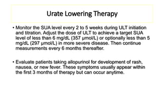 Urate Lowering Therapy
• Monitor the SUA level every 2 to 5 weeks during ULT initiation
and titration. Adjust the dose of ULT to achieve a target SUA
level of less than 6 mg/dL (357 μmol/L) or optionally less than 5
mg/dL (297 μmol/L) in more severe disease. Then continue
measurements every 6 months thereafter.
• Evaluate patients taking allopurinol for development of rash,
nausea, or new fever. These symptoms usually appear within
the first 3 months of therapy but can occur anytime.
 