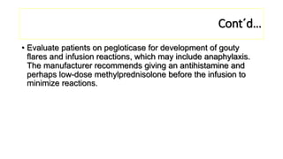 Cont´d…
• Evaluate patients on pegloticase for development of gouty
flares and infusion reactions, which may include anaphylaxis.
The manufacturer recommends giving an antihistamine and
perhaps low-dose methylprednisolone before the infusion to
minimize reactions.
 
