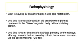 Pathophysiology
• Gout is caused by an abnormality in uric acid metabolism.
• Uric acid is a waste product of the breakdown of purines
contained in the DNA of degraded body cells and dietary
protein.
• Uric acid is water soluble and excreted primarily by the kidneys,
although some is broken down by colonic bacteria and excreted
via the gastrointestinal (GI) tract
 