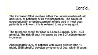 • The increased SUA involves either the underexcretion of uric
acid (80% of patients) or its overproduction. The cause of
overproduction or underexcretion of uric acid in most gout
patients is unknown; this is referred to as primary gout.
• The reference range for SUA is 3.6 to 8.3 mg/dL (214– 494
μmol/L). The risk of gout increases as the SUA concentration
increases.
• Approximately 30% of patients with levels greater than 10
mg/dL (595 μmol/L) develop symptoms of gout within 5 years.
Cont´d…
 
