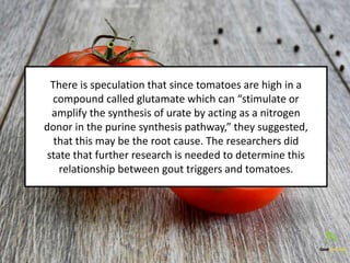 There is speculation that since tomatoes are high in a
compound called glutamate which can “stimulate or
amplify the synthesis of urate by acting as a nitrogen
donor in the purine synthesis pathway,” they suggested,
that this may be the root cause. The researchers did
state that further research is needed to determine this
relationship between gout triggers and tomatoes.
 