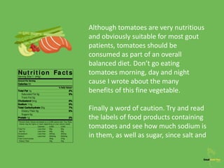 Although tomatoes are very nutritious
and obviously suitable for most gout
patients, tomatoes should be
consumed as part of an overall
balanced diet. Don’t go eating
tomatoes morning, day and night
cause I wrote about the many
benefits of this fine vegetable.
Finally a word of caution. Try and read
the labels of food products containing
tomatoes and see how much sodium is
in them, as well as sugar, since salt and
 