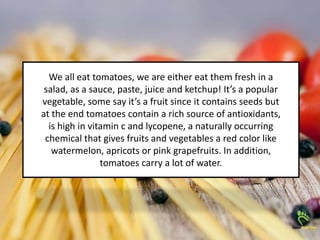 We all eat tomatoes, we are either eat them fresh in a
salad, as a sauce, paste, juice and ketchup! It’s a popular
vegetable, some say it’s a fruit since it contains seeds but
at the end tomatoes contain a rich source of antioxidants,
is high in vitamin c and lycopene, a naturally occurring
chemical that gives fruits and vegetables a red color like
watermelon, apricots or pink grapefruits. In addition,
tomatoes carry a lot of water.
 