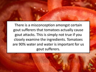 There is a misconception amongst certain
gout sufferers that tomatoes actually cause
gout attacks. This is simply not true if you
closely examine the ingredients. Tomatoes
are 90% water and water is important for us
gout sufferers.
 