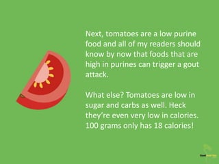 Next, tomatoes are a low purine
food and all of my readers should
know by now that foods that are
high in purines can trigger a gout
attack.
What else? Tomatoes are low in
sugar and carbs as well. Heck
they’re even very low in calories.
100 grams only has 18 calories!
 