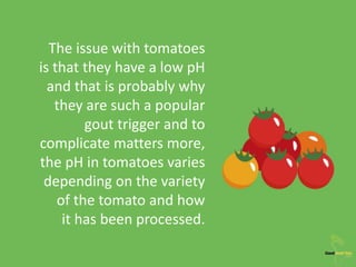 The issue with tomatoes
is that they have a low pH
and that is probably why
they are such a popular
gout trigger and to
complicate matters more,
the pH in tomatoes varies
depending on the variety
of the tomato and how
it has been processed.
 