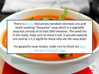There is a study that proves tomatoes decrease uric acid
levels involving “Gazpacho” soup which is a vegetable
soup but consists of at least 50% tomatoes. The proof lies
in this study, make sure to check it out, it actually lowered
uric acid by 1-1.2 mg/dl for those who ate the soup daily!
For gazpacho soup recipes, make sure to check out gout
and you’s Pinterest page.
 