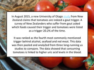In August 2015, a new University of Otago study from New
Zealand claims that tomatoes are indeed a gout trigger. A
survey of New Zealanders who suffer from gout asked
which foods caused their trigger and tomatoes were listed
as a trigger 20.2% of the time.
It was ranked as the fourth most commonly mentioned
trigger behind alcohol, seafood and red meat. This data
was then pooled and analyZed from three long-running us
studies to compare. The data showed that consuming
tomatoes is linked to higher uric acid levels in the blood.
 