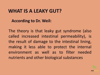 WHAT IS A LEAKY GUT?
The theory is that leaky gut syndrome (also
called increased intestinal permeability), is
the result of damage to the intestinal lining,
making it less able to protect the internal
environment as well as to filter needed
nutrients and other biological substances
According to Dr. Weil:
 