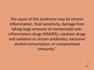 The cause of this syndrome may be chronic
inflammation, food sensitivity, damage from
taking large amounts of nonsteroidal anti-
inflammatory drugs (NSAIDS), cytotoxic drugs
and radiation or certain antibiotics, excessive
alcohol consumption, or compromised
immunity.”
 