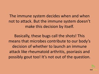 The immune system decides when and when
not to attack. But the immune system doesn’t
make this decision by itself.
Basically, these bugs call the shots! This
means that microbes contribute to our body’s
decision of whether to launch an immune
attack like rheumatoid arthritis, psoriasis and
possibly gout too! It’s not out of the question.
 