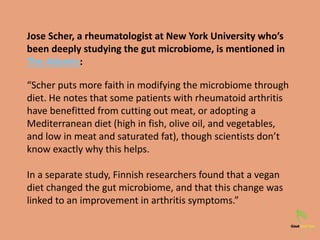 Jose Scher, a rheumatologist at New York University who’s
been deeply studying the gut microbiome, is mentioned in
The Atlantic:
“Scher puts more faith in modifying the microbiome through
diet. He notes that some patients with rheumatoid arthritis
have benefitted from cutting out meat, or adopting a
Mediterranean diet (high in fish, olive oil, and vegetables,
and low in meat and saturated fat), though scientists don’t
know exactly why this helps.
In a separate study, Finnish researchers found that a vegan
diet changed the gut microbiome, and that this change was
linked to an improvement in arthritis symptoms.”
 